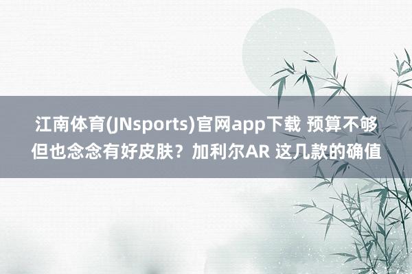 江南体育(JNsports)官网app下载 预算不够但也念念有好皮肤？加利尔AR 这几款的确值