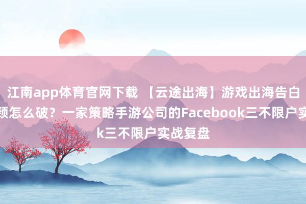 江南app体育官网下载 【云途出海】游戏出海告白账户瓶颈怎么破？一家策略手游公司的Facebook三不限户实战复盘