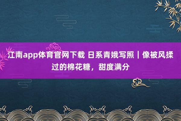 江南app体育官网下载 日系青娥写照｜像被风揉过的棉花糖，甜度满分