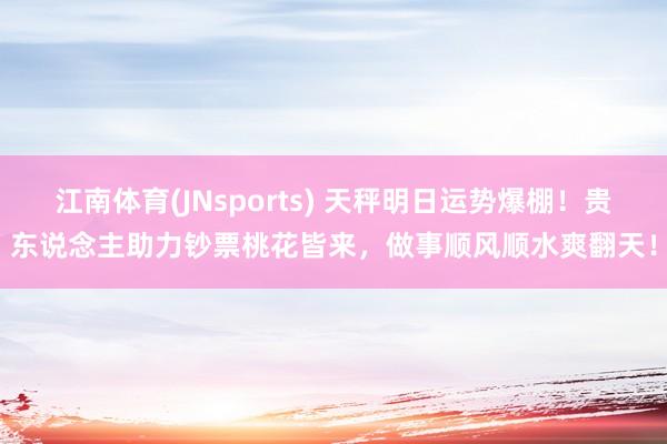 江南体育(JNsports) 天秤明日运势爆棚！贵东说念主助力钞票桃花皆来，做事顺风顺水爽翻天！
