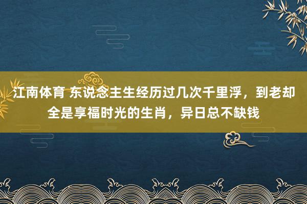 江南体育 东说念主生经历过几次千里浮，到老却全是享福时光的生肖，异日总不缺钱