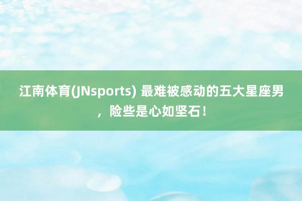 江南体育(JNsports) 最难被感动的五大星座男，险些是心如坚石！