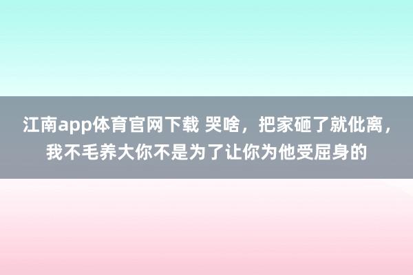 江南app体育官网下载 哭啥，把家砸了就仳离，我不毛养大你不是为了让你为他受屈身的