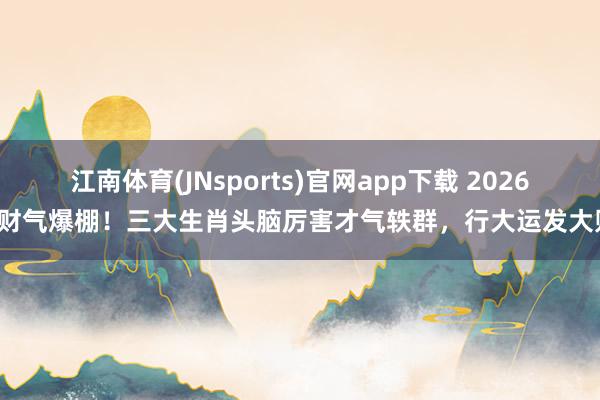 江南体育(JNsports)官网app下载 2026年财气爆棚！三大生肖头脑厉害才气轶群，行大运发大财！