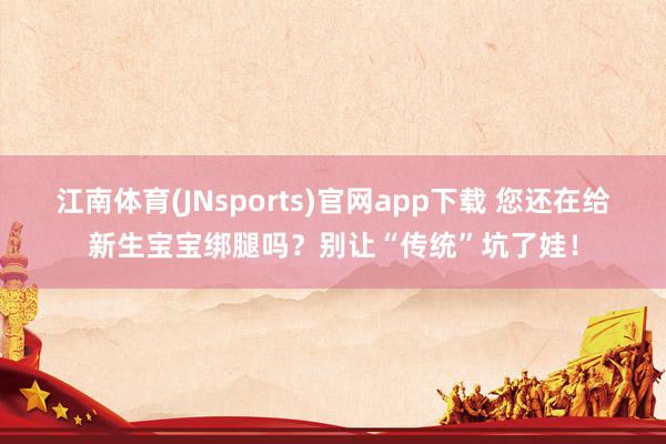 江南体育(JNsports)官网app下载 您还在给新生宝宝绑腿吗？别让“传统”坑了娃！