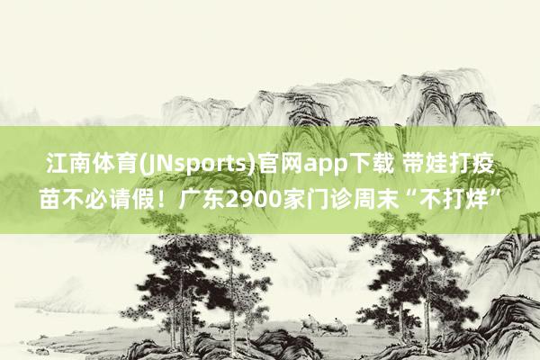 江南体育(JNsports)官网app下载 带娃打疫苗不必请假！广东2900家门诊周末“不打烊”
