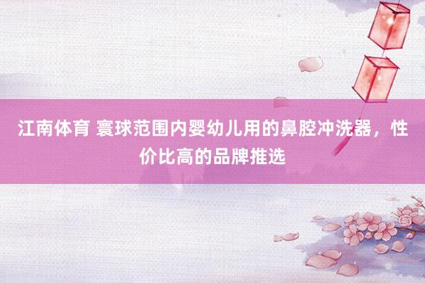 江南体育 寰球范围内婴幼儿用的鼻腔冲洗器，性价比高的品牌推选