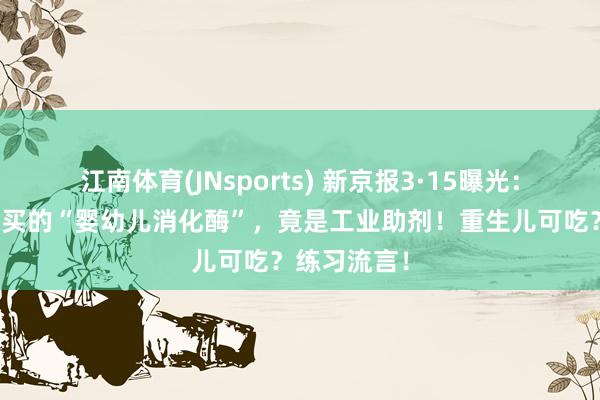 江南体育(JNsports) 新京报3·15曝光：你花几百块买的“婴幼儿消化酶”，竟是工业助剂！重生儿可吃？练习流言！