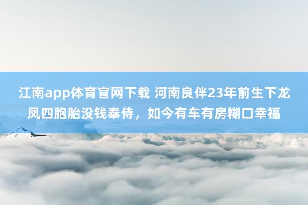 江南app体育官网下载 河南良伴23年前生下龙凤四胞胎没钱奉侍，如今有车有房糊口幸福