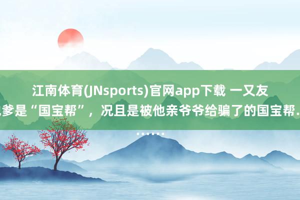 江南体育(JNsports)官网app下载 一又友说他爹是“国宝帮”，况且是被他亲爷爷给骗了的国宝帮……