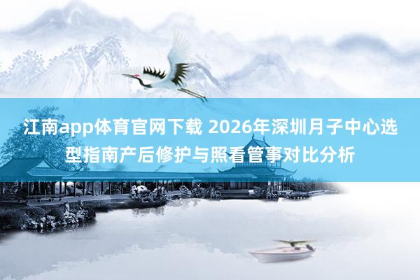 江南app体育官网下载 2026年深圳月子中心选型指南产后修护与照看管事对比分析