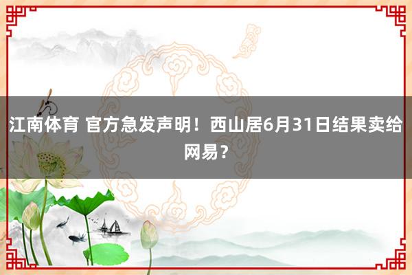江南体育 官方急发声明！西山居6月31日结果卖给网易？