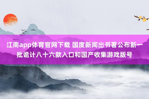 江南app体育官网下载 国度新闻出书署公布新一批诡计八十六款入口和国产收集游戏版号