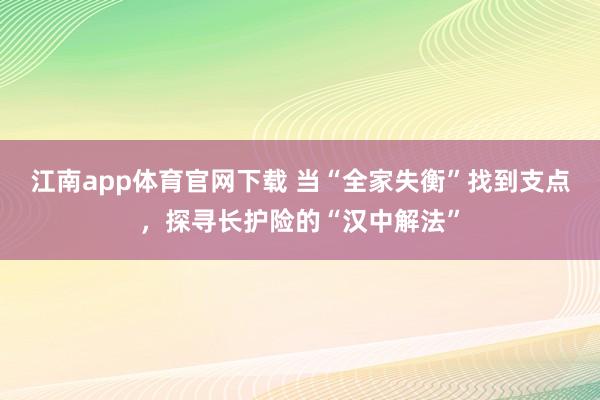 江南app体育官网下载 当“全家失衡”找到支点，探寻长护险的“汉中解法”